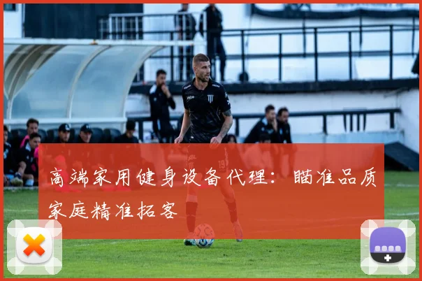 高端家用健身设备代理：瞄准品质家庭精准拓客