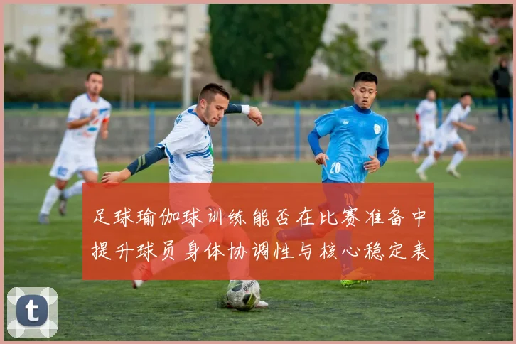 足球瑜伽球训练能否在比赛准备中提升球员身体协调性与核心稳定表现